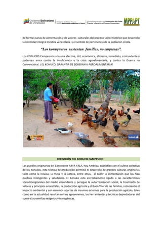 de formas sanas de alimentación y de valores culturales del proceso socio-histórico que desarrolló
la identidad integral mestiza venezolana y el sentido de pertenencia de la población criolla.
“Los konuqueros sustentan familias, no empresas”.
Los KONUCOS Campesinos son una efectiva, útil, económica, eficiente, inmediata, contundente y
poderosa arma contra la insuficiencia y la crisis agroalimentaria, y contra la Guerra no
Convencional. ¡ EL KONUCO, GARANTIA DE SOBERANIA AGROALIMENTARIA!
DEFINICIÓN DEL KONUCO CAMPESINO
Los pueblos originarios del Continente ABYA YALA, hoy América, subsistían con el cultivo colectivo
de los Konukos, esta técnica de producción permitió el desarrollo de grandes culturas originarias
tales como la Incaica, la maya y la Azteca, entre otras, al suplir la alimentación que los hizo
pueblos inteligentes y saludables. El Konuko está estrechamente ligado a las características
sociobioregionales del medio circundante y persigue la autorrealización social, la trasmisión de
valores y principios ancestrales, la producción agrícola y el Buen Vivir de las familias, reduciendo el
impacto ambiental y con mínimos aportes de insumos externos para la producción agrícola, tales
como en la actualidad resultan ser los agrovenenos, las herramientas y técnicas depredadoras del
suelo y las semillas exógenas y transgénicas.
 
