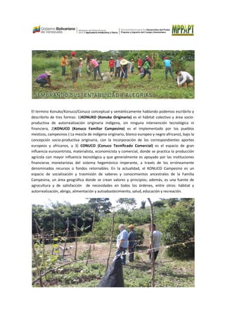 El termino Konuko/Konuco/Conuco conceptual y semánticamente hablando podemos escribirlo y
describirlo de tres formas: 1)KONUKO (Konuko Originario) es el hábitat colectivo y área socio-
productiva de autorrealización originaria indígena, sin ninguna intervención tecnológica ni
financiera, 2)KONUCO (Konuco Familiar Campesino) es el implementado por los pueblos
mestizos, campesinos ( La mezcla de indígena originario, blanco europeo y negro africano), bajo la
concepción socio-productiva originaria, con la incorporación de los correspondientes aportes
europeos y africanos, y 3) CONUCO (Conuco Tecnificado Comercial) es el espacio de gran
influencia eurocentrista, materialista, economicista y comercial, donde se practica la producción
agrícola con mayor influencia tecnológica y que generalmente es apoyado por las instituciones
financieras monetaristas del sistema hegemónico imperante, a través de los erróneamente
denominados recursos o fondos retornables. En la actualidad, el KONUCO Campesino es un
espacio de socialización y trasmisión de saberes y conocimientos ancestrales de la Familia
Campesina, un área geográfica donde se crean valores y principios; además, es una fuente de
agrocultura y de satisfacción de necesidades en todos los órdenes, entre otros: hábitat y
autorrealización, abrigo, alimentación y autoabastecimiento, salud, educación y recreación.
 