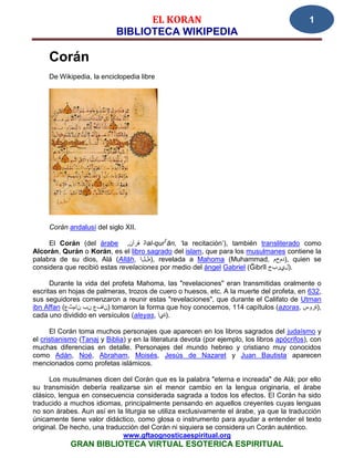 EL KORAN                                                    1
                            BIBLIOTECA WIKIPEDIA

     Corán
     De Wikipedia, la enciclopedia libre




     Corán andalusí del siglo XII.

     El Corán (del árabe ,‫ال قرآن‬al-qurʕān, ‘la recitación’), también transliterado como
Alcorán, Qurán o Korán, es el libro sagrado del islam, que para los musulmanes contiene la
palabra de su dios, Alá (Allāh, ‫ ,)هللا‬revelada a Mahoma (Muhammad, ‫ ,)دمحم‬quien se
considera que recibió estas revelaciones por medio del ángel Gabriel (Ğibrīl ‫.)ليربج‬

      Durante la vida del profeta Mahoma, las "revelaciones" eran transmitidas oralmente o
escritas en hojas de palmeras, trozos de cuero o huesos, etc. A la muerte del profeta, en 632,
sus seguidores comenzaron a reunir estas "revelaciones", que durante el Califato de Utman
ibn Affan (‫ )نافع نب نامثع‬tomaron la forma que hoy conocemos, 114 capítulos (azoras, ‫,)ةروس‬
cada uno dividido en versículos (aleyas, ‫.)ةيآ‬

      El Corán toma muchos personajes que aparecen en los libros sagrados del judaísmo y
el cristianismo (Tanaj y Biblia) y en la literatura devota (por ejemplo, los libros apócrifos), con
muchas diferencias en detalle. Personajes del mundo hebreo y cristiano muy conocidos
como Adán, Noé, Abraham, Moisés, Jesús de Nazaret y Juan Bautista aparecen
mencionados como profetas islámicos.

      Los musulmanes dicen del Corán que es la palabra "eterna e increada" de Alá; por ello
su transmisión debería realizarse sin el menor cambio en la lengua originaria, el árabe
clásico, lengua en consecuencia considerada sagrada a todos los efectos. El Corán ha sido
traducido a muchos idiomas, principalmente pensando en aquellos creyentes cuyas lenguas
no son árabes. Aun así en la liturgia se utiliza exclusivamente el árabe, ya que la traducción
únicamente tiene valor didáctico, como glosa o instrumento para ayudar a entender el texto
original. De hecho, una traducción del Corán ni siquiera se considera un Corán auténtico.
                             www.gftaognosticaespiritual.org
            GRAN BIBLIOTECA VIRTUAL ESOTERICA ESPIRITUAL
 