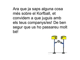 Ara que ja saps alguna cosa
més sobre el Korfball, et
convidem a que juguis amb
els teus companys/es! De ben
segur que us ho passareu molt
bé!
 