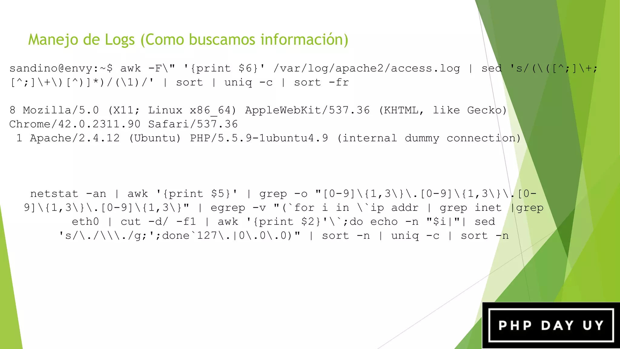 Manejo de Logs (Como buscamos información)
netstat -an | awk '{print $5}' | grep -o "[0-9]{1,3}.[0-9]{1,3}.[0-
9]{1,3}.[0-9]{1,3}" | egrep -v "(`for i in `ip addr | grep inet |grep
eth0 | cut -d/ -f1 | awk '{print $2}'`;do echo -n "$i|"| sed
's/././g;';done`127.|0.0.0)" | sort -n | uniq -c | sort -n
sandino@envy:~$ awk -F" '{print $6}' /var/log/apache2/access.log | sed 's/(([^;]+;
[^;]+)[^)]*)/(1)/' | sort | uniq -c | sort -fr
8 Mozilla/5.0 (X11; Linux x86_64) AppleWebKit/537.36 (KHTML, like Gecko)
Chrome/42.0.2311.90 Safari/537.36
1 Apache/2.4.12 (Ubuntu) PHP/5.5.9-1ubuntu4.9 (internal dummy connection)
 