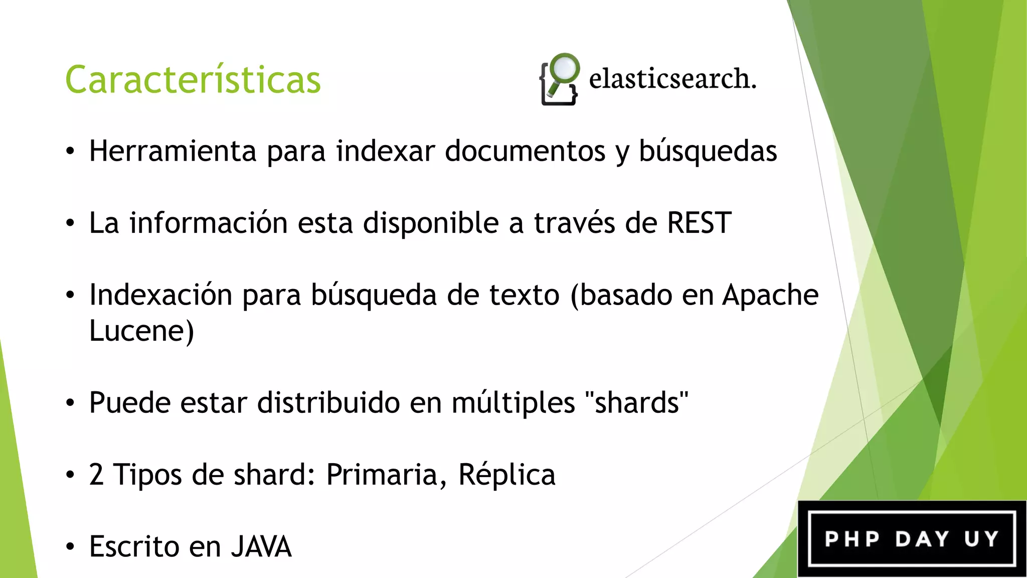 Características
• Herramienta para indexar documentos y búsquedas
• La información esta disponible a través de REST
• Indexación para búsqueda de texto (basado en Apache
Lucene)
• Puede estar distribuido en múltiples "shards"
• 2 Tipos de shard: Primaria, Réplica
• Escrito en JAVA
 