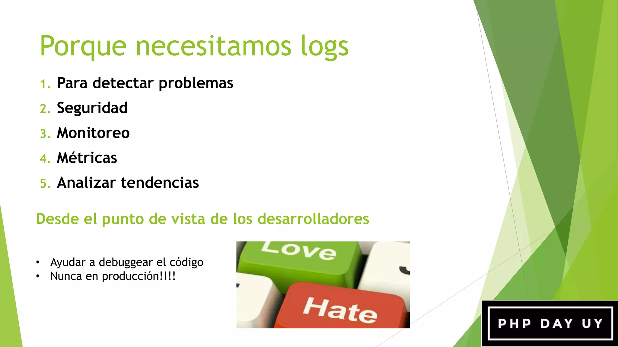 Porque necesitamos logs
Desde el punto de vista de los desarrolladores
1. Para detectar problemas
2. Seguridad
3. Monitoreo
4. Métricas
5. Analizar tendencias
• Ayudar a debuggear el código
• Nunca en producción!!!!
 
