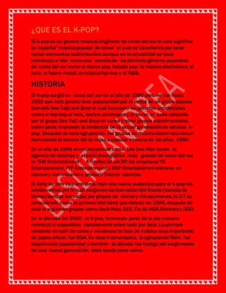 ¿QUE ES EL K-POP?
El k-pop es un género musical originario de corea del sur el cual significa
en español “músicapopular de corea” el cual se caracteriza por tener
varios elementos audiovisuales aunque en la actualidad se hace
referencia a ello como una mezclade los distintos géneros populares
de corea del sur como el dance pop, balada pop, la músicaelectrónica, el
rock, el heavy metal, la músicahip-hop y el R&B.
HISTORIA DEL K-POP
El k-pop surgió en corea del sur en el año de 1990 pero no fue hasta
1992 que este genero tuvo popularidad por el debut de un grupo popular
llamado Seo Taiji and Boys el cual incorporo los géneros occidentales
como el hip-hop,el rock, techno,electropopy el tecno, el éxito obtenido
por el grupo Seo Taiji and Boys en corea y otros grupos experimentales
como panic marcaron la tendencia de la actual generación de artistas k-
pop. Después de esta agrupación, los grupos de músicadance estuvieron
dominando la escena del la músicapopular coreana de los años 1990.
En el año de 1995 el empresario de corea ,Lee Soo Man fundo la
agencia de talentos y el sello discográfico mas grande de corea del sur
la “SM Entertainment” . A finales de los 90 las empresas YG
Entertainment, JYP Entertainment y DSP Entertainment entraron en
escena y comenzarona producir futuros talentos.
El éxito de Seo Taiji and Boys trajo una nueva audiencia para el k-pop los
adolescentes por lo cual surgieron las llamadas Idol Bands (bandas de
ídolos) bandas formadas por grupos de chicos y chicas jóvenes, H.O.T es
considerado como la primera idol band que debuto en 1995, después de
esta le siguierongrupos como Sech Kies, SES, Fin.Kl,NGR,Shinhway GOD.
En la década del 2000 , el k-pop, formando parte de la ola coreana
comenzó a expandirse rápidamente sobre todo por Asia .La primera
cantante en salir de corea y encabezar la lista de músicamas importante
de japon,oricon, fue BOA. En esta mismaépoca la agrupación Rain fue
adquiriendo popularidad y también la década fue testigo del surgimiento
de una nueva generación idols bands tales como :
 