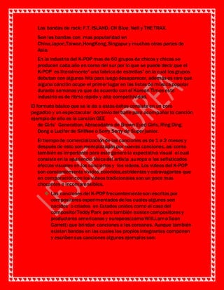 Las bandas de rock: F.T. ISLAND, CN Blue, Nell y THE TRAX.
Son las bandas con mas popularidad en
China,Japon,Taiwan,HongKong,Singapury muchas otras partes de
Asia.
En la industria del K-POP mas de 60 grupos de chicos y chicas se
producen cada año en corea del sur por lo que se puede decir que el
K-POP es literalmente“ una fabrica de estrellas” en la cual los grupos
debutan con algunos hits para luego desaparecer, además es raro que
alguna canción ocupe el primer lugar en las listas de músicapopular
durante semanas ya que de acuerdo con el Korean Times esta
industria es de ritmo rápido y alta competitividad.
El formato básico que se le da a estos éxitos consiste en un coro
pegadizo y un espectacular dominio del baile para acompañar la canción
ejemplo de ello es la canción GEE
de Girls’ Generation, Abracadabra de Brown Eyed Girls, Ring Ding
Dong o Lucifer de SHINee o Sorry Sorry de Super junior.
El tiempo de comercializaciónde las canciones es de 1 a 2 meses y
después de esto son reemplazadas por nuevas canciones, así como
también es importante para este genero la expectativa visual el cual
consiste en la apariencia físicadel artista ,suropa o los sofisticados
efectos visuales en los conciertos y los videos. Los videos del K-POP
son constantemente vividos,coloridos,estridentes yextravagantes que
en comparacióncon los videos tradicionales son un poco mas
chocantes e incomprensibles.
 Las canciones del K-POP frecuentemente son escritas por
compositores experimentados de los cuales algunos son
nacidos o criados en Estados unidos como el caso del
compositorTeddy Park pero también existencompositores y
productores americanos y europeos(como Will.i.amo Sean
Garrett) que brindan canciones a los coreanos. Aunque también
existen bandas en las cuales los propios integrantes componen
y escribensus canciones algunos ejemplos son: Jonghyun
 