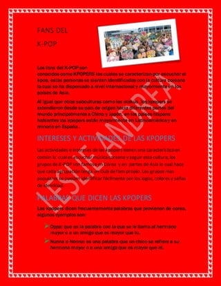 FANS DEL
K-POP
Los fans del K-POP son
conocidos como KPOPERS los cuales se caracterizan por escuchar el
kpop, estas personas se sienten identificadas con la cultura coreana
la cual se ha dispersado a nivel internacional y mayormente en los
países de Asia.
Al igual que otras subculturas como los otakus ,los kpopers se
extendieron desde su país de origen hacia diferentes partes del
mundo principalmente a China y Japón, en los países hispano
hablantes las kpopers están mayormente en Latinoaméricay en
minoríaen España .
INTERESES Y ACTIVIDADES DE LAS KPOPERS
Las actividades e intereses de las kpopers tienen una característicaen
común la cual es escuchar músicacoreana y seguir esta cultura, los
grupos de K-POP son famoso en Corea y en partes de Asia lo cual hace
que cada agrupación tenga un club de fans propio. Los grupos mas
populares se pueden identificar fácilmente por los logos, colores y señas
de identidad.
PALABRAS QUE DICEN LAS KPOPERS
Las kpopers dicen frecuentemente palabras que provienen de corea,
algunos ejemplos son:
Oppa: que es la palabra con la que se le llama al hermano
mayor o a un amigo que es mayor que tu.
Nunna o Nonna: es una palabra que un chico se refiere a su
hermana mayor o a una amigaque es mayor que el.
 