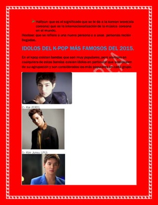 Hallyun: que es el significado que se le da a la korean wave(ola
coreana) que es la internacionalizaciónde la música coreana
en el mundo.
Hoobae: que se refiere a una nueva persona o a unas personas recién
llegadas.
IDOLOS DEL K-POP MÁS FAMOSOS DEL 2015.
En el kpop existen bandas que son muy populares, pero siempre en
cualquiera de estas bandas existenídolos en particular que sobresalen
de su agrupación y son considerados los más populares en cada grupo.
2.- Kai (EXO)
3.- Kim Junsu (JYJ)
 