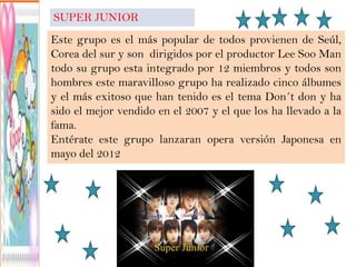 SUPER JUNIOR
Este grupo es el más popular de todos provienen de Seúl,
Corea del sur y son dirigidos por el productor Lee Soo Man
todo su grupo esta integrado por 12 miembros y todos son
hombres este maravilloso grupo ha realizado cinco álbumes
y el más exitoso que han tenido es el tema Don´t don y ha
sido el mejor vendido en el 2007 y el que los ha llevado a la
fama.
Entérate este grupo lanzaran opera versión Japonesa en
mayo del 2012
 