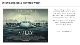 WHEN LOGGING & METRICS WORK
“Every th in g	 we	 kn ow	 in 	
aviation ,	 eve r y	 ru le 	 in 	 th e 	
ru le 	 b ook,	 eve r y	 p roce d u re 	
we 	 h ave ,	 we 	 kn ow	 b e cau se 	
some on e 	 somewh e re 	 d ie d 	 …
We 	 h ave 	 p u rch ase d 	 at	 gre at	
cost,	 lesson s	 literally	
b rou ght	 with 	 b lood ”
-
" Su lly" Su lle n b e rge r
 