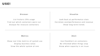 • WHO	WE	SERVEUSE!
D i s c o v e r
L i s t 	 h i s t o r i c 	 C P U 	 u s a g e
F i n d 	 o u t 	 w h i c h 	 c o n t a i n e r s 	 w e r e 	 r u n
A n a l y ze 	 fo r 	 i n s e c u r e 	 c o n t a i n e r s
M e t r i c s
S h o w 	 r e a l 	 t i m e 	 m e t r i c s 	 o f 	 sy s t e m 	 u s e
D i s p l ay 	 b u s i n e s s 	 v a l u e
V i e w 	 t h e 	 w h o l e 	 sy s t e m 	 a t 	 o n e
V i s u a l i z e
L o o k 	 b a c k 	 a t 	 p e r fo r m a n c e 	 s t a t s
C o r r e l a t e 	 c o s t / p e r fo r m a n c e 	 a n d 	 r e v e n u e
S h o w 	 l o n g 	 t e r m 	 t r e n d s
A l e r t
U s e 	 E l a s t A l e r t o n 	 c o n t a i n e r s
B e 	 i n fo r m e d 	 w h e n 	 t h i n g s 	 s t o p
K n o w 	 w h e n 	 c a p a c i t y 	 i s 	 a n 	 i s s u e
 
