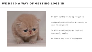 • WHO	WE	SERVEWE NEED A WAY OF GETTING LOGS IN
We	don’t	want	to	run	Syslog	everywhere
Increasingly	the	applications	are	running	on	
cloud	native	systems
For	a	lightweight	process	we	can’t	add	
heavyweight	logging
No	point	writing	loads	of	logging	code
 