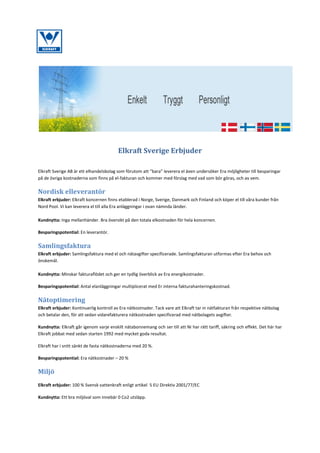 Elkraft Sverige Erbjuder
Elkraft Sverige AB är ett elhandelsbolag som förutom att ”bara” leverera el även undersöker Era möjligheter till besparingar
på de övriga kostnaderna som finns på el-fakturan och kommer med förslag med vad som bör göras, och av vem.

Nordisk elleverantör
Elkraft erbjuder: Elkraft koncernen finns etablerad i Norge, Sverige, Danmark och Finland och köper el till våra kunder från
Nord Pool. Vi kan leverera el till alla Era anläggningar i ovan nämnda länder.
Kundnytta: Inga mellanhänder. Bra översikt på den totala elkostnaden för hela koncernen.
Besparingspotential: En leverantör.

Samlingsfaktura
Elkraft erbjuder: Samlingsfaktura med el och nätavgifter specificerade. Samlingsfakturan utformas efter Era behov och
önskemål.
Kundnytta: Minskar fakturaflödet och ger en tydlig överblick av Era energikostnader.
Besparingspotential: Antal elanläggningar multiplicerat med Er interna fakturahanteringskostnad.

Nätoptimering
Elkraft erbjuder: Kontinuerlig kontroll av Era nätkostnader. Tack vare att Elkraft tar in nätfakturan från respektive nätbolag
och betalar den, för att sedan vidarefakturera nätkostnaden specificerad med nätbolagets avgifter.
Kundnytta: Elkraft går igenom varje enskilt nätabonnemang och ser till att Ni har rätt tariff, säkring och effekt. Det här har
Elkraft jobbat med sedan starten 1992 med mycket goda resultat.
Elkraft har i snitt sänkt de fasta nätkostnaderna med 20 %.
Besparingspotential: Era nätkostnader – 20 %

Miljö
Elkraft erbjuder: 100 % Svensk vattenkraft enligt artikel 5 EU Direktiv 2001/77/EC
Kundnytta: Ett bra miljöval som innebär 0 Co2 utsläpp.

 