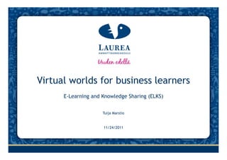 Virtual worlds for business learners
      E‐Learning and Knowledge Sharing (ELKS)


                     Tuija Marstio


                     11/24/2011
 