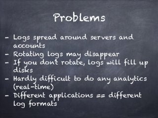 Problems 
- Logs spread around servers and 
accounts 
- Rotating logs may disappear 
- If you don’t rotate, logs will fill up 
disks 
- Hardly difficult to do any analytics 
(real-time) 
- Different applications == different 
log formats 
 