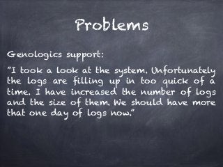 Problems 
Genologics support: 
”I took a look at the system. Unfortunately 
the logs are filling up in too quick of a 
time. I have increased the number of logs 
and the size of them. We should have more 
that one day of logs now.” 
 
