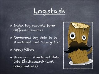 Logstash 
Index log records form 
different sources 
Re-format log data to be 
structured and ”queryable" 
Apply filters 
Store your structured data 
into Elasticsearch (and 
other outputs) 
 