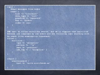 input { 
#Read messages from redis 
redis { 
host => "localhost" 
data_type => "list" 
password => "password" 
key => "python" 
codec => json 
} 
} 
! 
#We want to filter multiline events, and we'll suppose that multiline 
#events are composed by one event and the following ones starting with 
#a sapce (like anexception traceback) 
filter { 
multiline { 
type => "exception" 
pattern => "^s" 
what => "previous" 
add_tag => [ "exception" ] 
} 
} 
! 
output { 
elasticsearch { 
host => "tools.scilifelab.se" 
} 
} 
 