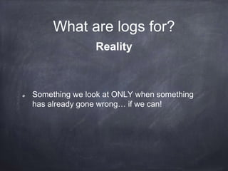 What are logs? 
2014-09-19 13:08:37,972 INFO [MiSeqIntegrator] (SequencingIntegrationUtil) 
Extracted raw content - [cycleNumber = 308 , runFolder = "D:IlluminaMiSeqTemp 
140904_M01320_0130_000000000-A9NE9" , netFolder = "Z:140904_M01320_0130_000000000-A9NE9" , 
Record 
http://adam.herokuapp.com/past/2011/4/1/logs_are_streams_not_files/ 
 