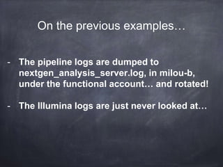 What are logs? 
2014-09-19 13:08:37,972 INFO [MiSeqIntegrator] (SequencingIntegrationUtil) 
Extracted raw content - [cycleNumber = 308 , runFolder = "D:IlluminaMiSeqTemp 
140904_M01320_0130_000000000-A9NE9" , netFolder = "Z:140904_M01320_0130_000000000-A9NE9" , 
Record 
http://adam.herokuapp.com/past/2011/4/1/logs_are_streams_not_files/ 
 
