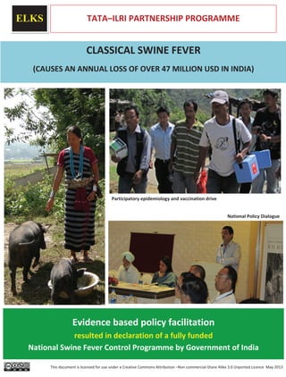 ELKS TATA–ILRI PARTNERSHIP PROGRAMME
CLASSICAL SWINE FEVER
(CAUSES AN ANNUAL LOSS OF OVER 47 MILLION USD IN INDIA)
Evidence based policy facilitation
resulted in declaration of a fully funded
National Swine Fever Control Programme by Government of India
National Policy Dialogue
Participatory epidemiology and vaccination drive
This document is licensed for use under a Creative Commons Attribution –Non commercial Share Alike 3.0 Unported Licence May 2013
 