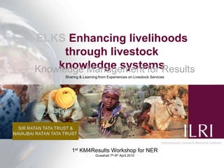 ELKS Enhancing livelihoods through livestock                   knowledge systems Knowledge Management for Results Sharing & Learning from Experiences on Livestock Services  1st KM4Results Workshop for NER Guwahati 7th-9th April 2010 