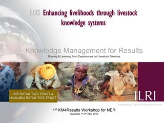 ELKS Enhancing livelihoods through livestock
             knowledge systems


Knowledge Management for Results
        Sharing & Learning from Experiences on Livestock Services




           1st KM4Results Workshop for NER
                         Guwahati 7th-9th April 2010
 