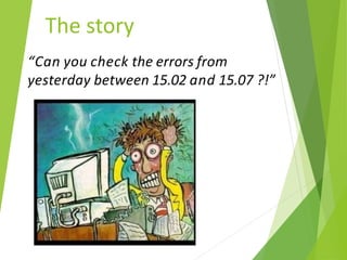 The story
“Can you check the errors from
yesterday between 15.02 and 15.07 ?!”
 