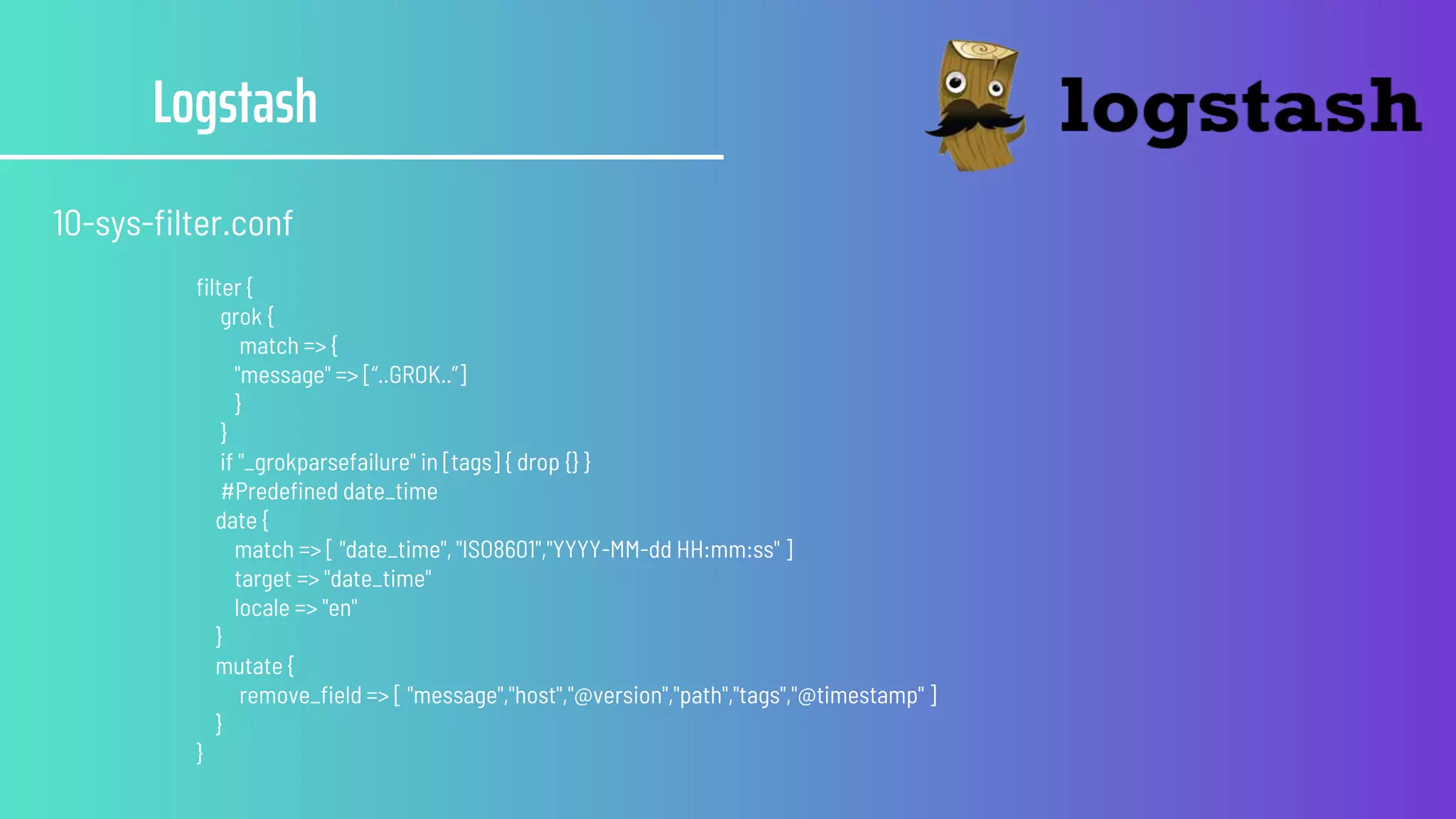 Logstash
10-sys-filter.conf
filter {
grok {
match => {
"message" => [“..GROK..”]
}
}
if "_grokparsefailure" in [tags] { drop {} }
#Predefined date_time
date {
match => [ "date_time", "ISO8601","YYYY-MM-dd HH:mm:ss" ]
target => "date_time"
locale => "en"
}
mutate {
remove_field => [ "message","host","@version","path","tags","@timestamp" ]
}
}
 