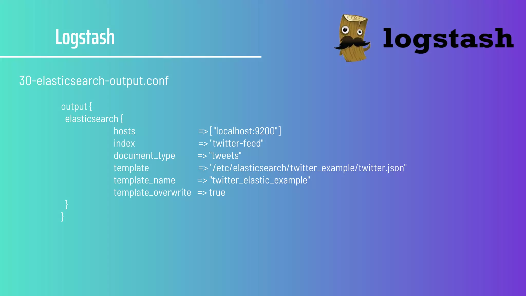 Logstash
30-elasticsearch-output.conf
output {
elasticsearch {
hosts => ["localhost:9200"]
index => "twitter-feed"
document_type => "tweets"
template => "/etc/elasticsearch/twitter_example/twitter.json"
template_name => "twitter_elastic_example"
template_overwrite => true
}
}
 