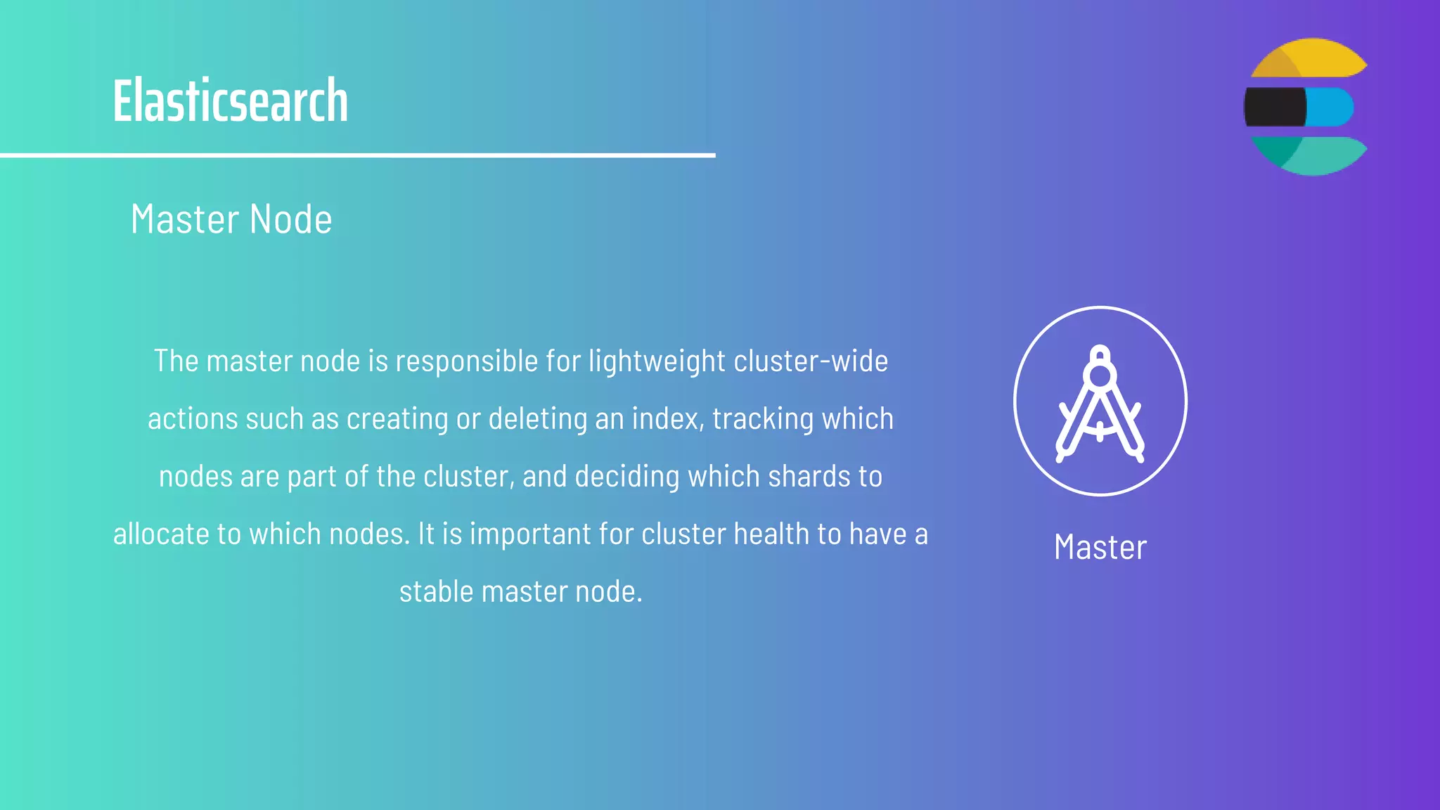 Elasticsearch
Master Node
Master
The master node is responsible for lightweight cluster-wide
actions such as creating or deleting an index, tracking which
nodes are part of the cluster, and deciding which shards to
allocate to which nodes. It is important for cluster health to have a
stable master node.
 