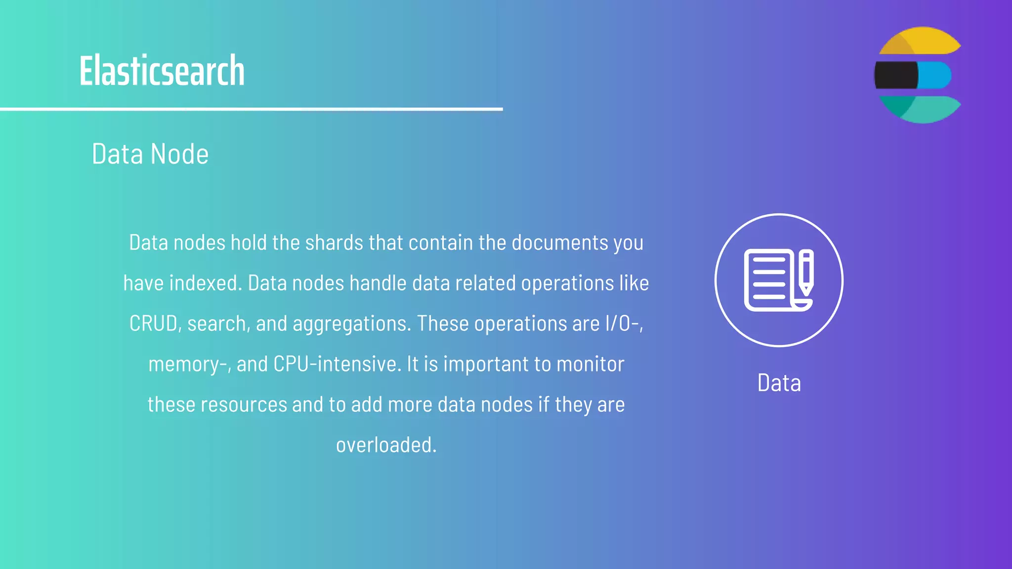Elasticsearch
Data Node
Data
Data nodes hold the shards that contain the documents you
have indexed. Data nodes handle data related operations like
CRUD, search, and aggregations. These operations are I/O-,
memory-, and CPU-intensive. It is important to monitor
these resources and to add more data nodes if they are
overloaded.
 