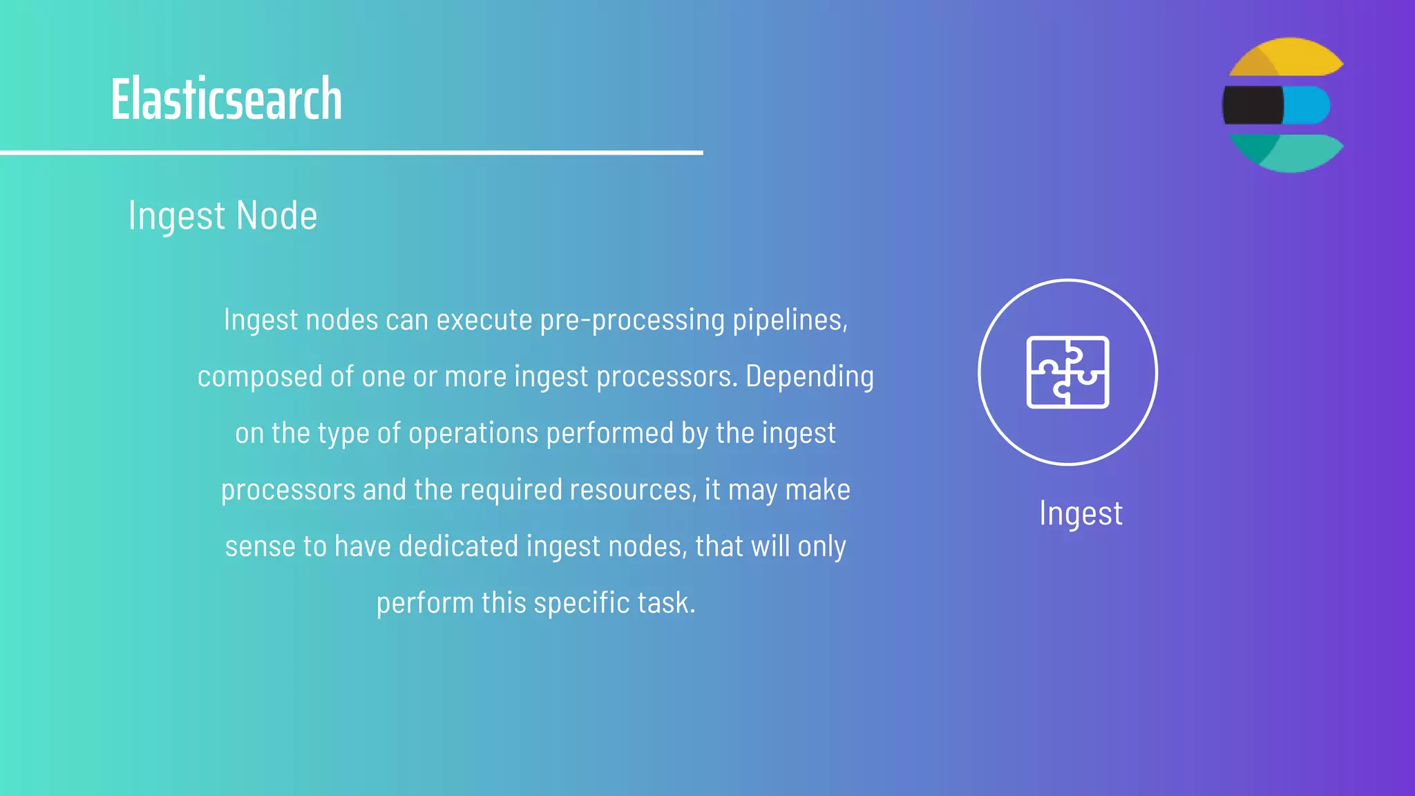 Elasticsearch
Ingest Node
Ingest
Ingest nodes can execute pre-processing pipelines,
composed of one or more ingest processors. Depending
on the type of operations performed by the ingest
processors and the required resources, it may make
sense to have dedicated ingest nodes, that will only
perform this specific task.
 