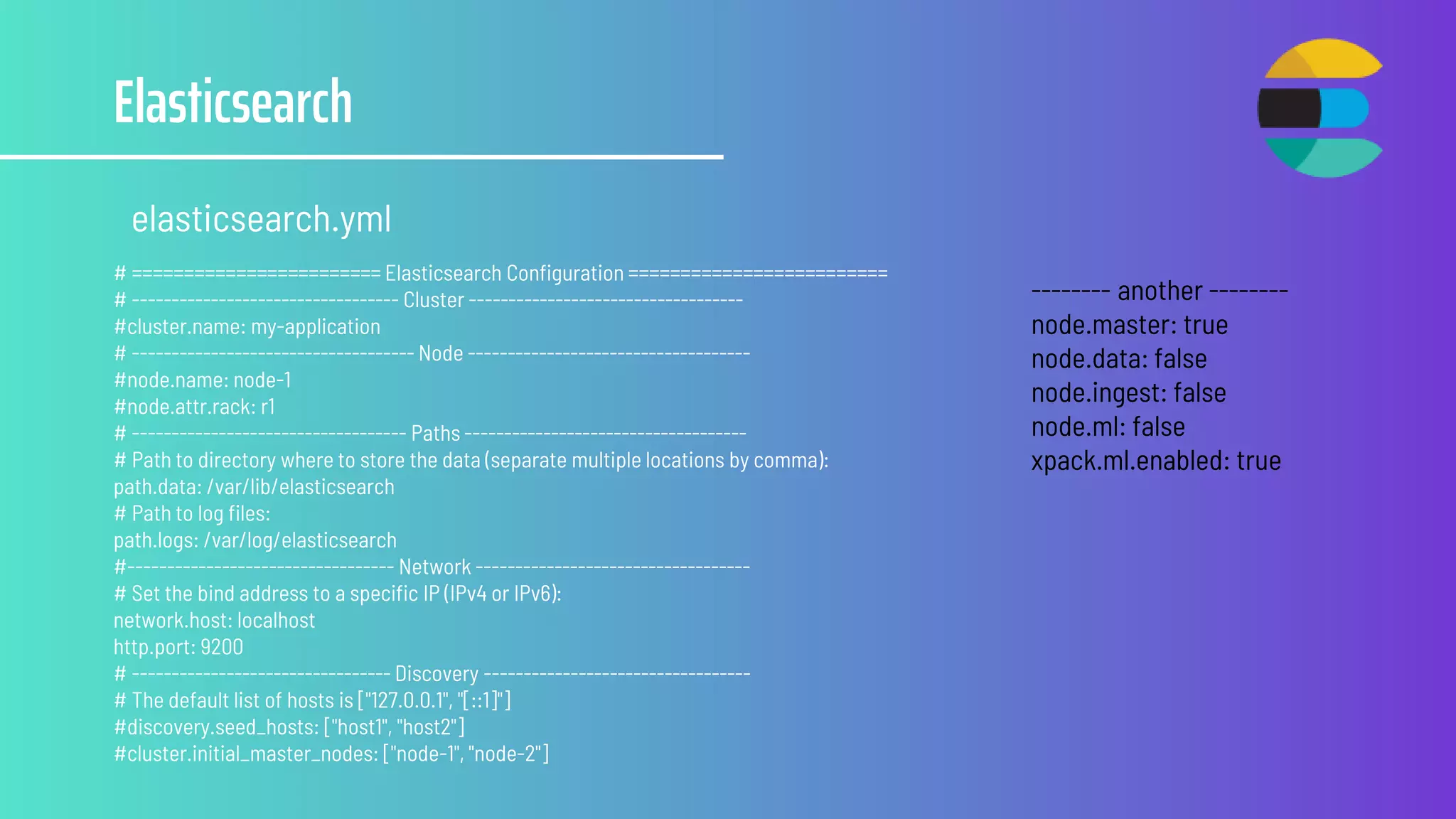 Elasticsearch
elasticsearch.yml
# ======================== Elasticsearch Configuration =========================
# ---------------------------------- Cluster -----------------------------------
#cluster.name: my-application
# ------------------------------------ Node ------------------------------------
#node.name: node-1
#node.attr.rack: r1
# ----------------------------------- Paths ------------------------------------
# Path to directory where to store the data (separate multiple locations by comma):
path.data: /var/lib/elasticsearch
# Path to log files:
path.logs: /var/log/elasticsearch
#---------------------------------- Network -----------------------------------
# Set the bind address to a specific IP (IPv4 or IPv6):
network.host: localhost
http.port: 9200
# --------------------------------- Discovery ----------------------------------
# The default list of hosts is ["127.0.0.1", "[::1]"]
#discovery.seed_hosts: ["host1", "host2"]
#cluster.initial_master_nodes: ["node-1", "node-2"]
-------- another --------
node.master: true
node.data: false
node.ingest: false
node.ml: false
xpack.ml.enabled: true
 