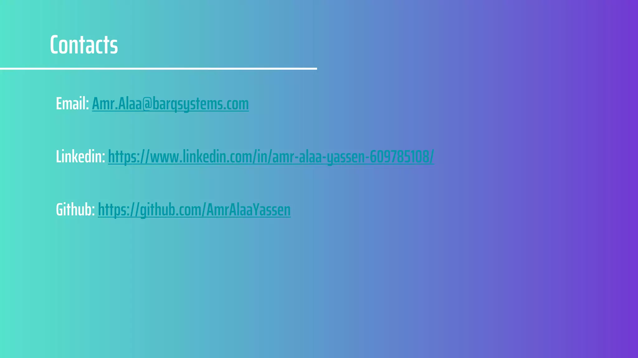 Contacts
Email: Amr.Alaa@barqsystems.com
Linkedin: https://www.linkedin.com/in/amr-alaa-yassen-609785108/
Github: https://github.com/AmrAlaaYassen
 