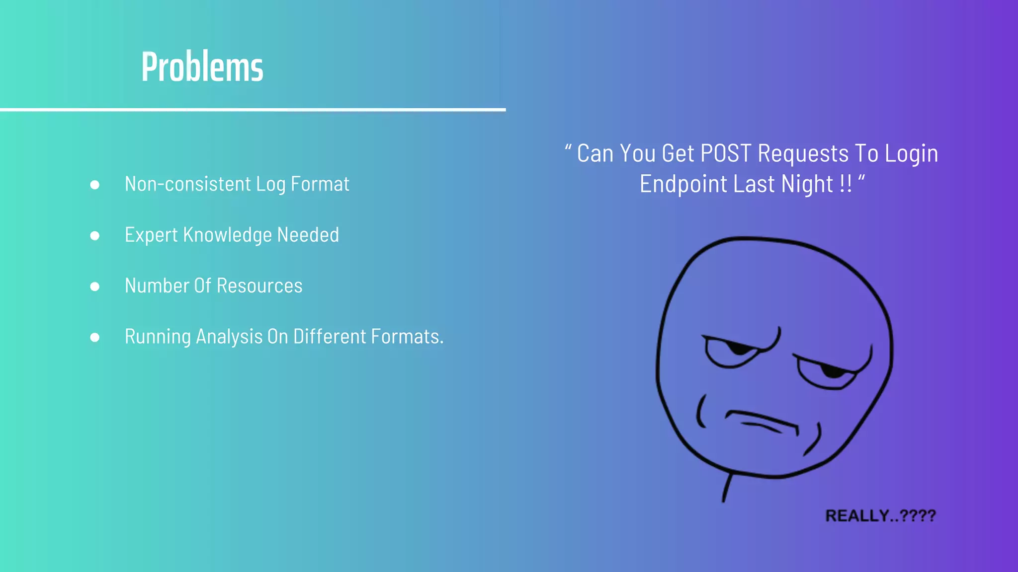 Problems
● Non-consistent Log Format
● Expert Knowledge Needed
● Number Of Resources
● Running Analysis On Different Formats.
“ Can You Get POST Requests To Login
Endpoint Last Night !! “
 