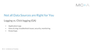MC+A - Confidential and Proprietary
Not all Data Sources are Right for You
Logging vs. Click logging (GA)
+ Application Logs
+ Uses of a log: troubleshoot issues, security, monitoring
+ Know Gaps
 