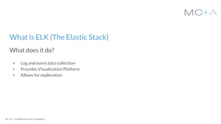 MC+A - Confidential and Proprietary
+ Log and event data collection
+ Provides Visualization Platform
+ Allows for exploration
What is ELK (The Elastic Stack)
What does it do?
 