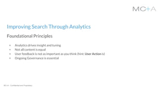 MC+A - Confidential and Proprietary
+ Analytics drives insight and tuning
+ Not all content is equal
+ User feedback is not as important as you think (hint: User Action is)
+ Ongoing Governance is essential
Improving Search Through Analytics
Foundational Principles
 
