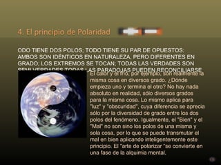 TODO TIENE DOS POLOS; TODO TIENE SU PAR DE OPUESTOS: AMBOS SON IDÉNTICOS EN NATURALEZA, PERO DIFERENTES EN GRADO; LOS EXTREMOS SE TOCAN; TODAS LAS VERDADES SON SEMI VERDADES TODAS LAS PARADOJAS PUEDEN RECONCILIARSE El calor y el frío, por ejemplo, son realmente la misma cosa en diversos grado. ¿Dónde empieza uno y termina el otro? No hay nada absoluto en realidad, sólo diversos grados para la misma cosa. Lo mismo aplica para "luz" y "obscuridad", cuya diferencia se aprecia sólo por la diversidad de grado entre los dos polos del fenómeno. Igualmente, el "Bien" y el "Mal" no son sino los polos de una misma y sola cosa, por lo que se puede transmutar el mal en bien aplicando inteligentemente este principio. El "arte de polarizar “se convierte en una fase de la alquimia mental. 