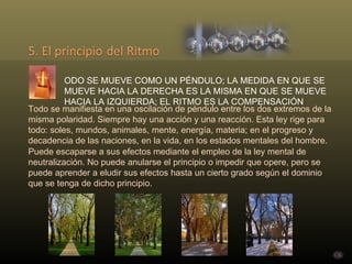 Todo se manifiesta en una oscilación de péndulo entre los dos extremos de la misma polaridad. Siempre hay una acción y una reacción. Esta ley rige para todo: soles, mundos, animales, mente, energía, materia; en el progreso y decadencia de las naciones, en la vida, en los estados mentales del hombre. Puede escaparse a sus efectos mediante el empleo de la ley mental de neutralización. No puede anularse el principio o impedir que opere, pero se puede aprender a eludir sus efectos hasta un cierto grado según el dominio que se tenga de dicho principio. TODO SE MUEVE COMO UN PÉNDULO; LA MEDIDA EN QUE SE MUEVE HACIA LA DERECHA ES LA MISMA EN QUE SE MUEVE HACIA LA IZQUIERDA; EL RITMO ES LA COMPENSACIÓN . 