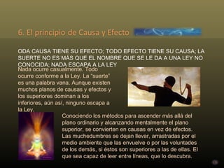 TODA CAUSA TIENE SU EFECTO; TODO EFECTO TIENE SU CAUSA; LA SUERTE NO ES MÁS QUE EL NOMBRE QUE SE LE DA A UNA LEY NO CONOCIDA; NADA ESCAPA A LA LEY Nada ocurre casualmente. Todo ocurre conforme a la Ley. La “suerte” es una palabra vana. Aunque existen muchos planos de causas y efectos y los superiores dominan a los inferiores, aún así, ninguno escapa a la Ley. Conociendo los métodos para ascender más allá del plano ordinario y alcanzando mentalmente el plano superior, se convierten en causas en vez de efectos. Las muchedumbres se dejan llevar, arrastradas por el medio ambiente que las envuelve o por las voluntades de los demás, si éstos son superiores a las de ellas. El que sea capaz de leer entre líneas, que lo descubra. . 