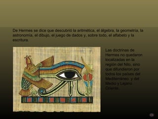 De Hermes se dice que descubrió la aritmética, el álgebra, la geometría, la astronomía, el dibujo, el juego de dados y, sobre todo, el alfabeto y la escritura.  Las doctrinas de Hermes no quedaron localizadas en la región del Nilo, sino que difundieron por todos los países del Mediterráneo  y del Medio y Lejano Oriente. 
