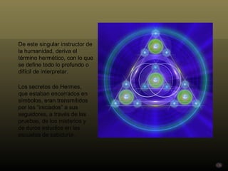 De este singular instructor de la humanidad, deriva el término hermético, con lo que se define todo lo profundo o difícil de interpretar.  Los secretos de Hermes, que estaban encerrados en símbolos, eran transmitidos por los “iniciados” a sus seguidores, a través de las pruebas, de los misterios y de duros estudios en las escuelas de sabiduría. 