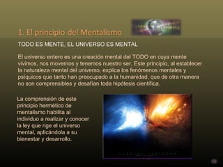 TODO ES MENTE, EL UNIVERSO ES MENTAL El universo entero es una creación mental del TODO en cuya mente vivimos, nos movemos y tenemos nuestro ser. Este principio, al establecer la naturaleza mental del universo, explica los fenómenos mentales y psíquicos que tanto han preocupado a la humanidad, que de otra manera  no son comprensibles y desafían toda hipótesis científica.  La comprensión de este principio hermético de mentalismo habilita al individuo a realizar y conocer la ley que rige el universo mental, aplicándola a su bienestar y desarrollo.  
