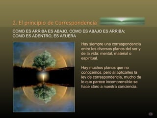 COMO ES ARRIBA ES ABAJO, COMO ES ABAJO ES ARRIBA; COMO ES ADENTRO, ES AFUERA Hay siempre una correspondencia entre los diversos planos del ser y de la vida: mental, material o espiritual.  Hay muchos planos que no conocemos, pero al aplicarles la ley de correspondencia, mucho de lo que parece incomprensible se hace claro a nuestra conciencia.  