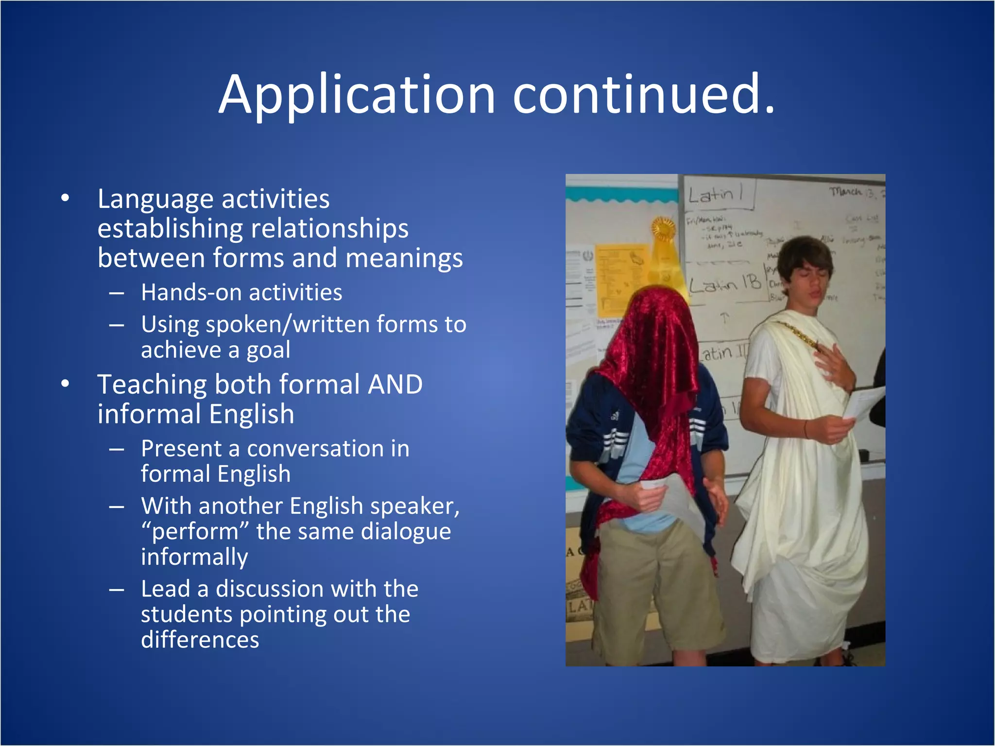 Application continued. Language activities establishing relationships between forms and meanings Hands-on activities Using spoken/written forms to achieve a goal Teaching both formal AND informal English Present a conversation in formal English With another English speaker, “perform” the same dialogue informally Lead a discussion with the students pointing out the differences 