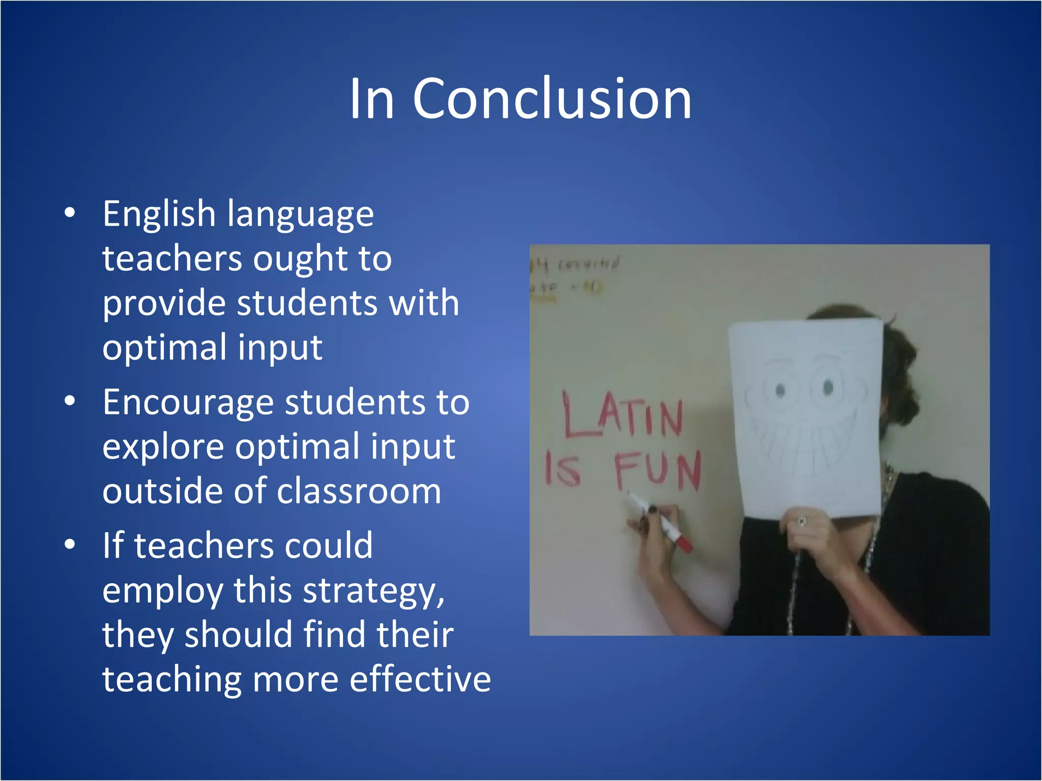 In Conclusion English language teachers ought to provide students with optimal input Encourage students to explore optimal input outside of classroom If teachers could employ this strategy, they should find their teaching more effective 