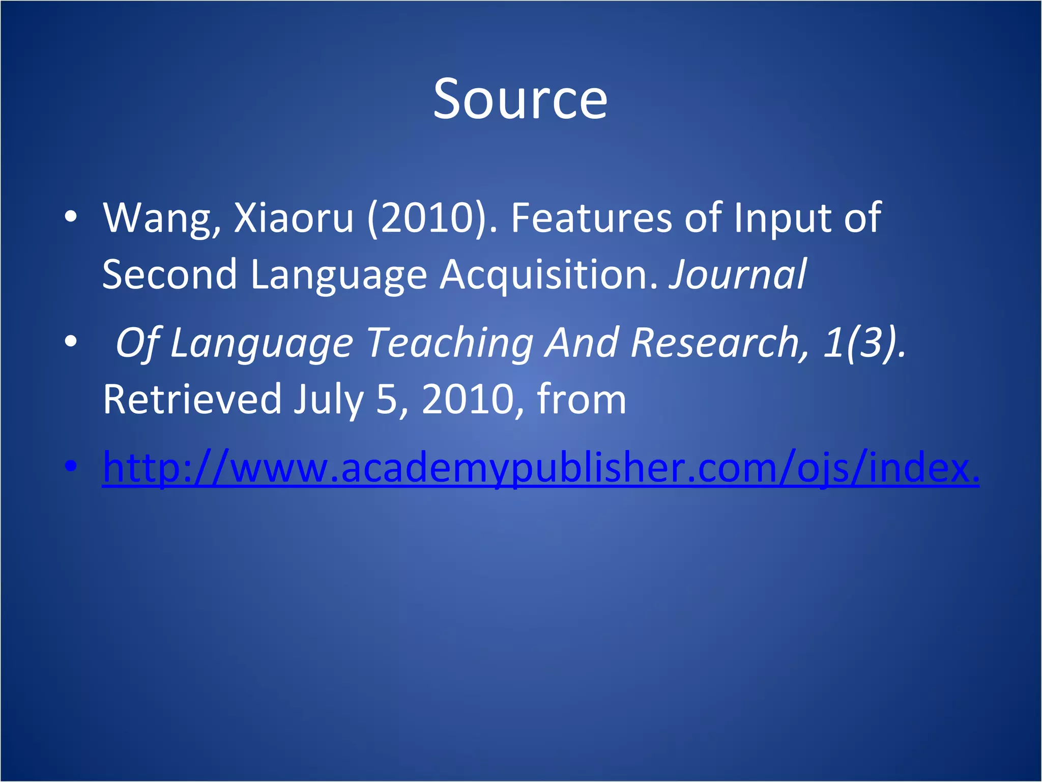 Source Wang, Xiaoru (2010). Features of Input of Second Language Acquisition.  Journal  Of Language Teaching And Research, 1(3).  Retrieved July 5, 2010, from http://www.academypublisher.com/ojs/index.php/jltr/article/view/0103282284/1813 