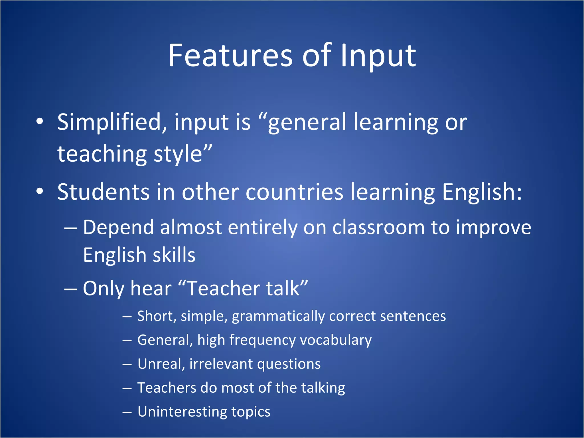 Features of Input Simplified, input is “general learning or teaching style” Students in other countries learning English: Depend almost entirely on classroom to improve English skills Only hear “Teacher talk” Short, simple, grammatically correct sentences General, high frequency vocabulary Unreal, irrelevant questions Teachers do most of the talking Uninteresting topics 