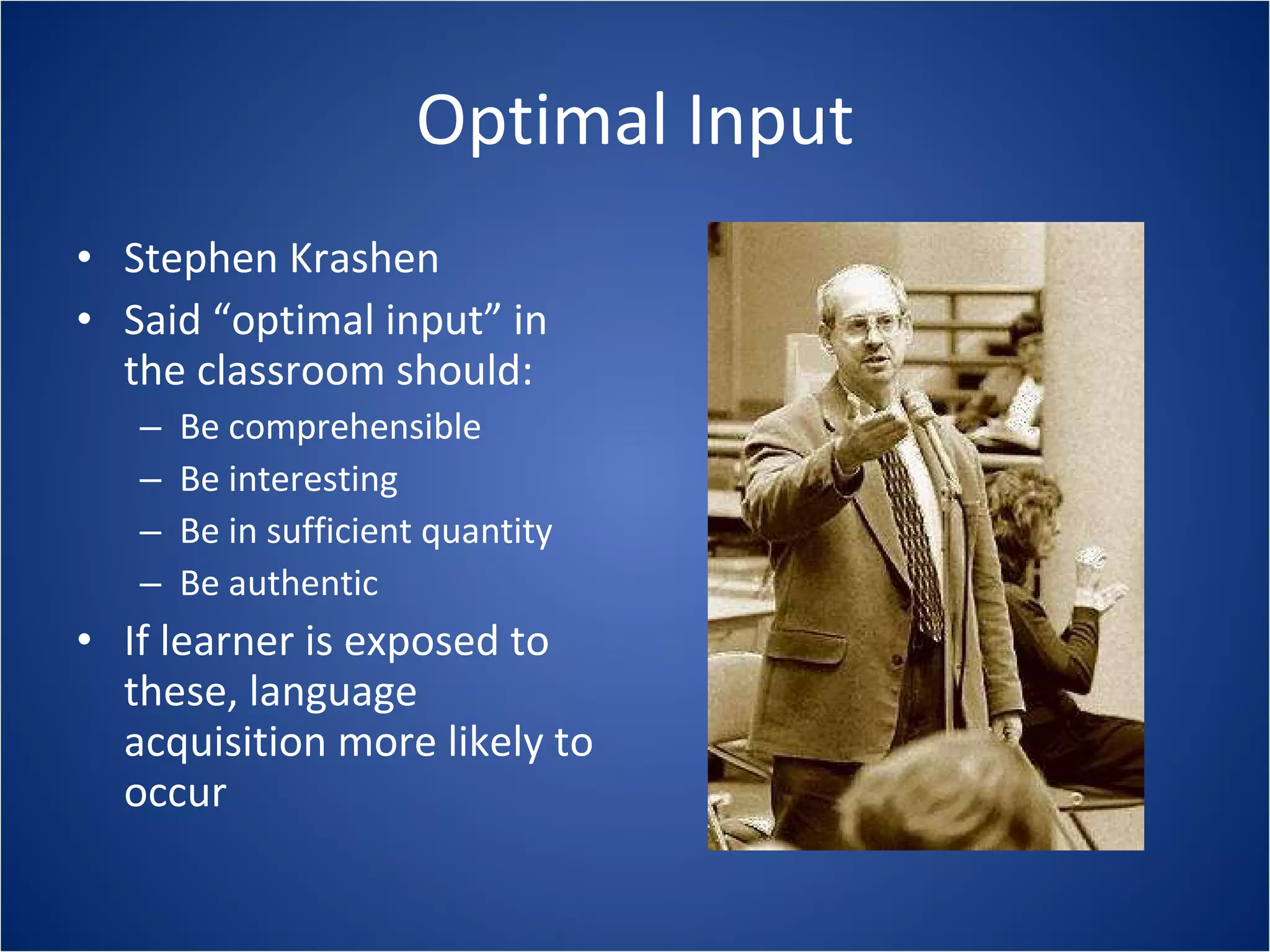Optimal Input Stephen Krashen Said “optimal input” in the classroom should: Be comprehensible Be interesting Be in sufficient quantity Be authentic If learner is exposed to these, language acquisition more likely to occur 